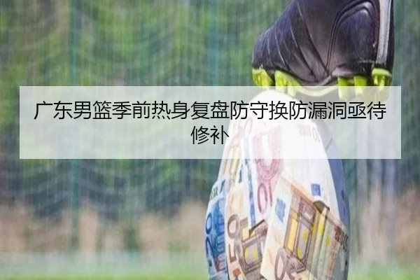 广东男篮季前热身复盘防守换防漏洞亟待修补